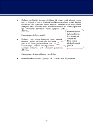    Kullanıcı geribildirim formuna girdiğinde ilk olarak email adresini girmesi
    gerekir. Bunun için imlecin ilk olarak email kutusuna gelmesi gerekir. Böylece
    kullanıcının işini kolaylatmış oluruz. Aşağıdaki setfocus özelliği instance name
    verdiğiniz email kutusuna imleci konumlandıracaktır. Bu işlemi yapabilmek
    için actionscript penceresini açarak aşağıdaki kodu
    ekleyiniz.                                                   Sekme sırasının
                                                                 kullanılabilmesi
    Focusmanager.Setfocus (email);
                                                                 için animasyon
   Kullanıcı enter tuşuna bastığında işlem yapacak              dosyanızın
    buttonun (düğme) aktif olacağını belirlemek                  Html olarak
    gerekir. Bu işlemi gerçekleştirmek için                      görüntülenmesi
    Focusmanager sınıfının defaultpushbutton                     gerekir.
    özelliğini kullanarak kodu actionscript penceresine
    ekleyiniz.

    Focusmanager.defaultpushbutton = gonderbtn;

   Geribildirim.Fla dosyanızı kaydedip CTRL+ENTER tuşu ile çalıştırınız.




                                     24
 