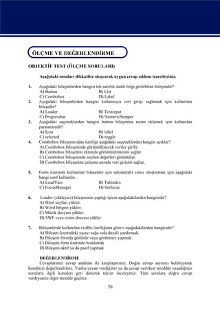 ÖLÇME VE DEĞERLENDİRME
ÖLÇME VE DEĞERLENDİRME
OBJEKTİF TEST (ÖLÇME SORULARI)

      Aşağıdaki soruları dikkatlice okuyarak uygun cevap şıkkını işaretleyiniz.

1.    Aşağıdaki bileşenlerden hangisi tek satırlık statik bilgi girilebilen bileşendir?
      A) Button                         B) List
      C) Combobox                       D) Label
2.    Aşağıdaki bileşenlerden hangisi kullanıcıya veri girişi sağlamak için kullanılan
      bileşedir?
      A) Loader                         B) Textinput
      C) Progressbar                    D) NumericStepper
3.    Aşağıdaki seçeneklerden hangisi button bileşenine resim eklemek için kullanılan
      parametredir?
      A) Icon                           B) label
      C) selected                       D) toggle
4.    Combobox bileşenin data özelliği aşağıdaki seçeneklerden hangisi açıklar?
      A) Combobox bileşeninde görüntülenecek veriler girilir.
      B) Combobox bileşenini ekranda görüntülenmesini sağlar.
      C) Combobox bileşeninde seçilen değerleri görüntüler.
      D) Combobox bileşenine çalışma anında veri girişini sağlar.

5.    Form üzerinde kullanılan bileşenler için sekme(tab) sırası oluşturmak için aşağıdaki
      hangi sınıf kullanılır.
      A) LoadVars                     B) Tabindex
      C) FocusManager                 D) Setfocus

6.    Loader (yükleyici) bileşeninin yaptığı işlem aşağıdakilerden hangisidir?
      A) Html sayfası yükler.
      B) Word belgesi yükler.
      C) Müzik dosyası yükler.
      D) SWF veya resim dosyası yükler.

7.    Bileşenlerde kullanılan visible özelliğinin görevi aşağıdakilerden hangisidir?
      A) Bileşen üzerindeki yazıyı sağa sola dayalı yazdırmak.
      B) Bileşeni formda görünüz veya görünmez yapmak.
      C) Bileşeni form üzerinde hizalamak
      D) Bileşeni aktif ya da pasif yapmak

      DEĞERLENDİRME
      Cevaplarınızı cevap anahtarı ile karşılaştırınız. Doğru cevap sayınızı belirleyerek
kendinizi değerlendiriniz. Yanlış cevap verdiğiniz ya da cevap verirken tereddüt yaşadığınız
sorularla ilgili konuları geri dönerek tekrar inceleyiniz. Tüm sorulara doğru cevap
verdiyseniz diğer modüle geçiniz.
                                             26
 