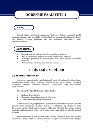 ÖĞRENME FAALİYETİ–2

                   ÖĞRENME FAALİYETİ - 2
      AMAÇ


      Dinamik olarak veri girişini yapacaksınız. Web servis bileşeni oluşturarak gerekli
bağlantıyı sağlayıp, web sitesindeki bilgileri alacak ve animasyonda kullanabileceksiniz.
Geri bildirim formunu kullanarak size mail atılmasını sağlayabilecek. anket
oluşturabileceksiniz



     ARAŞTIRMA

            Dinamik verilerin, statik verilere göre avantajlarını araştırınız.
            Web servisinin hangi programlama dilleri ile yapıldığını araştırınız.
            Animasyon programınızda kullanacağınız web servis bileşeni özelliklerini
             araştırınız.
            Web üzerindeki anketlerle ilgili araştırma yapınız.



                        2. DİNAMİK VERİLER
2.1. Dinamik Verilere Giriş
       Animasyon programınız size metinleri dinamik olarak görüntüleyebileceğiniz alanları
tanımlamanıza olanak sağlar. Dosyanızı dinamik verileri alacak şekilde ayarlayarak
verilerinizin dosyanız çalışırken işlenmesi, değiştirilmesi veya depolanmasını
sağlayabilirsiniz.

      Dinamik veriler 3 şekilde karşınıza çıkar. Bunlar:

            Kullanıcı destekli bilgiler
            Dinamik metin alanları oluşturarak bilgi alma
            Kontrol edemeyeceğiniz veriler olabilir.

       Kullanıcı destekli bilgiler programınız çalışırken kullanıcı tarafından girilen verilerdir.
Dinamik metin alanlarından yüklenen verilerde ise verilerinizin dış ortamda bir metin
dosyasından verileri alarak animasyonunuza yüklenmesi işlemidir. Son olarak kullanıcı
tarafından değiştirilemeyen verileri ise örneğin sistem saati, günü vb. işlemler dinamik
verilerdir.

      Animasyonunuzda en çok dinamik metin alanları oluşturarak bilgi alma işlemini
kullanırsınız. Bunun sebebi ise animasyonunuza yazdığınız her metnin statik (durağan)
                                               27
 
