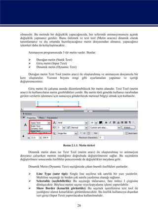 olmasıdır. Bu metinde bir değişiklik yapacağınızda, her seferinde animasyonunuzu açarak
değişiklik yapmanız gerekir. Bunu önlemek ve text tool (Metin aracını) dinamik olarak
tanımlamanız ve dış ortamda hazırlayacağınız metin dosyasından almanız, yapacağınız
işlemleri daha da kolaylaştıracaktır.

      Animasyon programınızda 3 tür metin vardır. Bunlar:

            Durağan metin (Statik Text)
            Giriş metni (Input Text)
            Dinamik metin (Dynamic Text)

       Durağan metin Text Tool (metin aracı) ile oluşturulmuş ve animasyon dosyanızla bir
kere oluşturulur. Yazının boyutu rengi gibi ayarlamaları yapamaz ve içeriği
değiştiremezsiniz.

       Giriş metni ile çalışma anında düzenlenebilecek bir metin alanıdır. Text Tool (metin
aracı) ile kullanıcıların metin girebildikleri yerdir. Bu metin türü genelde kullanıcı tarafından
girilen verilerin işlenmesi için sunucuya gönderilecek metinsel bilgiyi almak için kullanılır.




                                   Resim 2.1.1: Metin türleri

       Dinamik metin alanı ise Text Tool (metin aracı) ile oluşturulmuş ve animasyon
dosyanız çalışırken metnin istediğiniz doğrultuda değiştirilmesini sağlar. Bu seçimlerin
değiştirilmesi sonucunda özellikler penceresinde de değişiklikler meydana gelir.

      Dinamik Metin (Dynamic Text) seçtiğinizde çıkan önemli özellikleri şunlardır:

            Line Type (satır tipi): Single line seçilirse tek satırlık bir yazı yazdırılır.
             Multiline seçeneği ile birden çok satırla yazdırma olanağı sağlanır.
            Selectable (seçilebilirlik): Bu seçeneğe tıklarsanız, fare imleci I çizgisine
             dönüşecektir. Böylece metini seçme veya kopyalama işlemi yaptırılabilir.
            Show Border (kenarlık görüntüle): Bu seçenek işaretlenirse text tool ile
             yazdığınız alanın kenarlıkları görüntülenecektir. Bu özellik kullanıcıya dışardan
             veri girişi (Input Text) yaptırılacaksa kullanılmalıdır.


                                               28
 