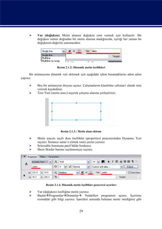      Var (değişken): Metin alanına değişken ismi vermek için kullanılır. Bir
           değişken ismini doğrudan bir metin alanına atadığınızda, içeriği her zaman bu
           değişkenin değerini yansıtacaktır.




                          Resim 2.1.2: Dinamik metin özellikleri

      Bir animasyona dinamik veri eklemek için aşağıdaki işlem basamaklarını adım adım
yapınız.

          Boş bir animasyon dosyası açınız. Çalışmalarım klasörüne calisma1 olarak isim
           vererek kaydediniz.
          Text Tool (metin aracı) seçerek çalışma alanına yerleştiriniz.




                            Resim 2.1.3.: Metin alanı ekleme

          Metin aracını seçili iken özellikler (properties) penceresinden Dynamic Text
           seçiniz. İnstance name’e (örnek ismi) yazim yazınız.
          Selectable butonunu pasif hâlde bırakınız.
          Show Border butonu seçilmemişse seçiniz.




                 Resim 2.1.4. Dinamik metin özellikler penceresi ayarları

          Var (değişken) özelliğine metin yazınız.
          BaşlatProgramlarDonatılar Notdefteri programını açınız. İçerisine
           resimdeki gibi bilgi yazınız. İşaretleri arasında bulunan metni istediğiniz gibi


                                           29
 
