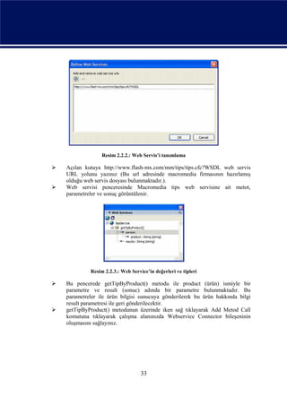 Resim 2.2.2.: Web Servis’i tanımlama

   Açılan kutuya http://www.flash-mx.com/mm/tips/tips.cfc?WSDL web servis
    URL yolunu yazınız (Bu url adresinde macromedia firmasının hazırlamış
    olduğu web servis dosyası bulunmaktadır.).
   Web servisi penceresinde Macromedia tips web servisine ait metot,
    parametreler ve sonuç görüntülenir.




             Resim 2.2.3.: Web Service’in değerleri ve tipleri

   Bu pencerede getTipByProduct() metodu ile product (ürün) ismiyle bir
    parametre ve result (sonuc) adında bir parametre bulunmaktadır. Bu
    parametreler ile ürün bilgisi sunucuya gönderilerek bu ürün hakkında bilgi
    result parametresi ile geri gönderilecektir.
   getTipByProduct() metodunun üzerinde iken sağ tıklayarak Add Metod Call
    komutuna tıklayarak çalışma alanınızda Webservice Connector bileşeninin
    oluşmasını sağlayınız.




                                    33
 