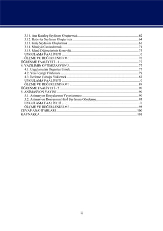 3.11. Ana Katalog Sayfasını Oluşturmak........................................................................... 62
   3.12. Haberler Sayfasını Oluşturmak ................................................................................. 64
   3.13. Giriş Sayfasını Oluşturmak ....................................................................................... 67
   3.14. Menüyü Canlandırmak.............................................................................................. 71
   3.15. Menü Düğmelerinin Kontrolü................................................................................... 73
   UYGULAMA FAALİYETİ ................................................................................................ 0
   ÖLÇME VE DEĞERLENDİRME .................................................................................... 76
ÖĞRENME FAALİYETİ - 4 ................................................................................................. 77
4. YAZILIMIN OPTİMİZASYONU ..................................................................................... 77
   4.1. Uygulamaları Organize Etmek.................................................................................... 77
   4.2. Yeni İçeriği Yüklemek................................................................................................ 79
   4.3. İlerleme Çubuğu Yüklemek ........................................................................................ 82
   UYGULAMA FAALİYETİ ................................................................................................ 0
   ÖLÇME VE DEĞERLENDİRME .................................................................................... 89
ÖĞRENME FAALİYETİ - 5 ................................................................................................. 90
5. ANİMASYON YAYINI .................................................................................................... 90
   5.1. Animasyon Dosyalarının Yayınlanması ..................................................................... 90
   5.2. Animasyon Dosyasının Html Sayfasına Gönderme.................................................... 93
   UYGULAMA FAALİYETİ ................................................................................................ 0
   ÖLÇME VE DEĞERLENDİRME .................................................................................... 98
CEVAP ANAHTARLARI ................................................................................................... 100
KAYNAKÇA ....................................................................................................................... 101




                                                                 ii
 