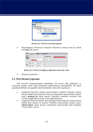 Resim 2.2.4.: Web Servis metodu çağırma

          Oluşturduğunuz Webservice Connector bileşeninin instance name’ine (örnek
           ismi) tips_wsc yapınız.




               Resim 2.2.5: Web Servis Bağlayıcı bileşenine örnek isim verme

          Dosyanızı kaydediniz.

2.3. Web Sitesini Çağırmak
      Web servisini animasyonunuzda tanımladınız. Bu servise bilgi göndermek ve
sunucunun işlediği verileri ilgili bileşenlerde görüntülemeniz gerekmektedir. Bu işlemi
gerçekleştirebilmek için aşağıdaki işlem basamaklarını adım adım uygulayınız.

          Component Panel’den (bileşen penceresinden) combobox bileşenini çalışma
           alanına sürükle bırak yöntemi ile taşıyınız. Parametreler penceresinden instance
           name’i products_cb olarak atayınız. Böylelikle combobox nesnenize isim
           vererek istediğinizde bu isimle erişim sağlayabilirsiniz.
          Component Panel’den (bileşen penceresinden) button bileşenini çalışma alanına
           sürükle bırak yöntemi ile taşıyınız. Özellikler penceresinden instance name’i
           submit_button olarak atayınız. Parametreler penceresinden label özelliğine
           “Veriyi Yükle” yazınız.




                                            34
 