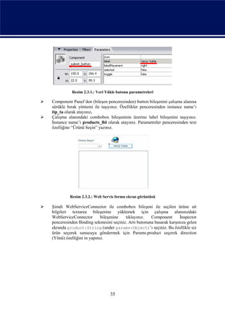 Resim 2.3.1.: Veri Yükle butonu parametreleri

   Component Panel’den (bileşen penceresinden) button bileşenini çalışma alanına
    sürükle bırak yöntemi ile taşıyınız. Özellikler penceresinden instance name’i
    tip_ta olarak atayınız.
   Çalışma alanındaki combobox bileşeninin üzerine label bileşenini taşıyınız.
    İnstance name’i products_lbl olarak atayınız. Parametreler penceresinden text
    özelliğine “Ürünü Seçin” yazınız.




             Resim 2.3.2.: Web Servis formu ekran görüntüsü

   Şimdi WebServiceConnector ile combobox bileşeni ile seçilen ürüne ait
    bilgileri textarea bileşenine yüklemek için çalışma alanınızdaki
    WebServiceConnector        bileşenine  tıklayınız.   Component       İnspector
    penceresinden Binding sekmesini seçiniz. Artı butonuna basarak karşınıza gelen
    ekranda product:String (under params:Object)’ı seçiniz. Bu özellikle siz
    ürün seçerek sunucuya göndermek için Params.product seçerek direction
    (Yönü) özelliğini in yapınız.




                                   35
 