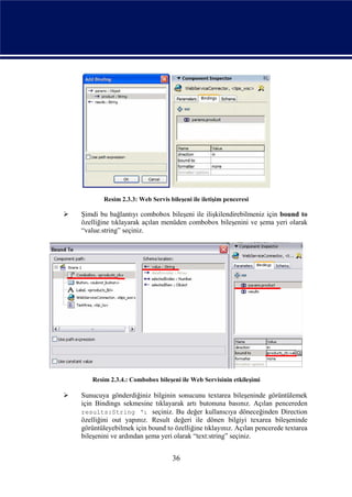 Resim 2.3.3: Web Servis bileşeni ile iletişim penceresi

   Şimdi bu bağlantıyı combobox bileşeni ile ilişkilendirebilmeniz için bound to
    özelliğine tıklayarak açılan menüden combobox bileşenini ve şema yeri olarak
    “value.string” seçiniz.




       Resim 2.3.4.: Combobox bileşeni ile Web Servisinin etkileşimi

   Sunucuya gönderdiğiniz bilginin sonucunu textarea bileşeninde görüntülemek
    için Bindings sekmesine tıklayarak artı butonuna basınız. Açılan pencereden
    results:String ‘ı seçiniz. Bu değer kullanıcıya döneceğinden Direction
    özelliğini out yapınız. Result değeri ile dönen bilgiyi texarea bileşeninde
    görüntüleyebilmek için bound to özelliğine tıklayınız. Açılan pencerede textarea
    bileşenini ve ardından şema yeri olarak “text:string” seçiniz.


                                     36
 
