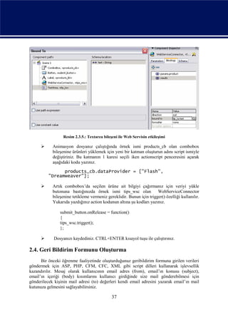 Resim 2.3.5.: Textarea bileşeni ile Web Servisin etkileşimi

           Animasyon dosyanız çalıştığında örnek ismi products_cb olan combobox
            bileşenine ürünleri yüklemek için yeni bir katman oluşturun adını script ismiyle
            değiştiriniz. Bu katmanın 1 karesi seçili iken actionscript penceresini açarak
            aşağıdaki kodu yazınız.

                products_cb.dataProvider = ["Flash",
          "Dreamweaver"];

           Artık combobox’da seçilen ürüne ait bilgiyi çağırmanız için veriyi yükle
            butonuna bastığınızda örnek ismi tips_wsc olan            WebServiceConnector
            bileşenine tetikleme vermeniz gereklidir. Bunun için trigger() özelliği kullanılır.
            Yukarıda yazdığınız action kodunun altına şu kodları yazınız.

                submit_button.onRelease = function()
                {
                tips_wsc.trigger();
                };

            Dosyanızı kaydediniz. CTRL+ENTER kısayol tuşu ile çalıştırınız.

2.4. Geri Bildirim Formunu Oluşturma
      Bir önceki öğrenme faaliyetinde oluşturduğunuz geribildirim formuna girilen verileri
göndermek için ASP, PHP, CFM, CFC, XML gibi script dilleri kullanarak işlevsellik
kazandırılır. Mesaj olarak kullanıcının email adres (from), email’ın konusu (subject),
email’ın içeriği (body) kısımlarını kullanıcı girdiğinde size mail gönderebilmesi için
gönderilecek kişinin mail adresi (to) değerleri kendi email adresini yazarak email’ın mail
kutunuza gelmesini sağlayabilirsiniz.

                                              37
 