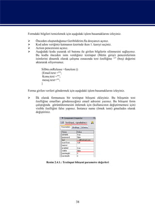 Formdaki bilgileri temizlemek için aşağıdaki işlem basamaklarını izleyiniz.

     Önceden oluşturduğunuz Geribildirim.fla dosyanızı açınız.
     Kod adını veriğiniz katmanın üzerinde iken 1. kareyi seçiniz.
     Action penceresini açınız.
     Aşağıdaki kodu yazarak sil butonu ile girilen bilgilerin silinmesini sağlayınız.
      Bu kodla önceden isim verdiğiniz textinput (Metin girişi) pencerelerinin
      isimlerini dinamik olarak çalışma esnasında text özelliğine “” (boş) değerini
      aktararak siliyorsunuz.

          Silbtn.onRelease =function ()
          {Email.text ="";
           Konu.text ="";
           mesaj.text="";
          }

Forma girilen verileri göndermek için aşağıdaki işlem basamaklarını izleyiniz.

     İlk olarak formunuza bir textinput bileşeni ekleyiniz. Bu bileşenin text
      özelliğine emailları göndereceğiniz email adresini yazınız. Bu bileşeni form
      çalıştığında görüntülenmesini önlemek için (kullanıcının değiştirmemesi için)
      visible özelliğini false yapınız. İnstance name (örnek ismi) gmailades olarak
      değiştiriniz.




              Resim 2.4.1.: Textinput bileşeni parametre değerleri




                                      38
 