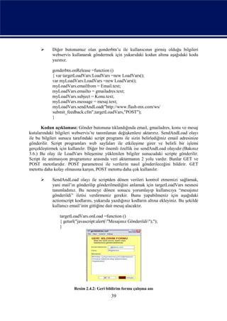      Diğer butonumuz olan gonderbtn’u ile kullanıcının girmiş olduğu bilgileri
            webservis kullanarak göndermek için yukarıdaki kodun altına aşağıdaki kodu
            yazınız.

            gonderbtn.onRelease =function ()
            { var targetLoadVars:LoadVars =new LoadVars();
            var myLoadVars:LoadVars =new LoadVars();
            myLoadVars.emailfrom = Email.text;
            myLoadVars.emailto = gmailadres.text;
            myLoadVars.subject = Konu.text;
            myLoadVars.message = mesaj.text;
            myLoadVars.sendAndLoad("http://www.flash-mx.com/ws/
            submit_feedback.cfm",targetLoadVars,"POST");
            }

      Kodun açıklaması: Gönder butonuna tıklandığında email, gmailadres, konu ve mesaj
kutularındaki bilgileri webservis’te tanımlanan değişkenlere aktarırız. SendAndLoad olayı
ile bu bilgileri sunucu tarafındaki script programı ile sizin belirlediğiniz email adresinize
gönderilir. Script programları web sayfaları ile etkileşime girer ve belirli bir işlemi
gerçekleştirmek için kullanılır. Diğer bir önemli özellik ise sendAndLoad olayıdır.(Bakınız
3.6.) Bu olay ile LoadVars bileşenine yüklenilen bilgiler sunucudaki scripte gönderilir.
Script ile animasyon programınız arasında veri aktarmanın 2 yolu vardır. Bunlar GET ve
POST metotlarıdır. POST parametresi ile verilerin nasıl gönderileceğini bildirir. GET
metottu daha kolay olmasına karşın, POST metottu daha çok kullanılır.

           SendAndLoad olayı ile scriptden dönen verileri kontrol etmemizi sağlamak,
            yani mail’ın gönderilip gönderilmediğini anlamak için targetLoadVars nesnesi
            tanımladınız. Bu nesneye dönen sonucu yorumlayıp kullanıcıya “mesajınız
            gönderildi” iletisi verdirmeniz gerekir. Bunu yapabilmeniz için aşağıdaki
            actionscript kodlarını, yukarıda yazdığınız kodların altına ekleyiniz. Bu şekilde
            kullanıcı email’inin gittiğine dair mesaj alacaktır.

                targetLoadVars.onLoad =function ()
                { geturl("javascript:alert("Mesajınız Gönderildi");");
                }




                        Resim 2.4.2: Geri bildirim formu çalışma anı
                                             39
 