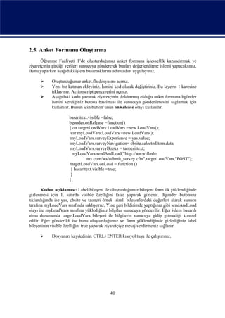 2.5. Anket Formunu Oluşturma
      Öğrenme Faaliyeti 1’de oluşturduğunuz anket formuna işlevsellik kazandırmak ve
ziyaretçinin girdiği verileri sunucuya göndererek bunları değerlendirme işlemi yapacaksınız.
Bunu yaparken aşağıdaki işlem basamaklarını adım adım uygulayınız.

           Oluşturduğunuz anket.fla dosyasını açınız.
           Yeni bir katman ekleyiniz. İsmini kod olarak değiştiriniz. Bu layerın 1 karesine
            tıklayınız. Actionscript penceresini açınız.
           Aşağıdaki kodu yazarak ziyaretçinin doldurmuş olduğu anket formuna bgönder
            ismini verdiğiniz butona basılması ile sunucuya gönderilmesini sağlamak için
            kullanılır. Bunun için button’unun onRelease olayı kullanılır.

                      basaritext.visible =false;
                      bgonder.onRelease =function()
                      {var targetLoadVars:LoadVars =new LoadVars();
                       var myLoadVars:LoadVars =new LoadVars();
                       myLoadVars.surveyExperience = yas.value;
                       myLoadVars.surveyNavigation= cbsite.selectedItem.data;
                       myLoadVars.surveyBooks = taoneri.text;
                        myLoadVars.sendAndLoad("http://www.flash-
                                mx.com/ws/submit_survey.cfm",targetLoadVars,"POST");
                       targetLoadVars.onLoad = function ()
                       { basaritext.visible =true;
                       }
                      };

       Kodun açıklaması: Label bileşeni ile oluşturduğunuz bileşeni form ilk yüklendiğinde
gizlenmesi için 1. satırda visible özelliğini false yaparak gizlenir. Bgonder butonuna
tıklandığında ise yas, cbsite ve taoneri örnek isimli bileşenlerdeki değerleri alarak sunucu
tarafına myLoadVars sınıfında saklıyoruz. Yine geri bildirimde yaptığınız gibi sendAndLoad
olayı ile myLoadVars sınıfına yüklediğiniz bilgiler sunucuya gönderilir. Eğer işlem başarılı
olma durumunda targetLoadVars bileşeni ile bilgilerin sunucuya gidip gitmediği kontrol
edilir. Eğer gönderildi ise bunu oluşturduğunuz ve form yüklendiğinde gizlediğiniz label
bileşeninin visible özelliğini true yaparak ziyaretçiye mesaj verdirmeniz sağlanır.

           Dosyanızı kaydediniz. CTRL+ENTER kısayol tuşu ile çalıştırınız.




                                            40
 