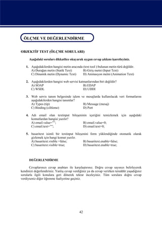 ÖLÇME VE DEĞERLENDİRME
ÖLÇME VE DEĞERLENDİRME

OBJEKTİF TEST (ÖLÇME SORULARI)

      Aşağıdaki soruları dikkatlice okuyarak uygun cevap şıkkını işaretleyiniz.

    1. Aşağıdakilerden hangisi metin aracında (text tool ) bulunan metin türü değildir.
       A) Durağan metin (Statik Text)         B) Giriş metni (Input Text)
       C) Dinamik metin (Dynamic Text)        D) Animasyon metni (Animation Text)

    2. Aşağıdakilerden hangisi web servisi katmanlarından biri değildir?
       A) SOAP                                B) EDAP
       C) WSDL                                D) UDDI

    3. Web servis tanım belgesinde işlem ve mesajlarda kullanılacak veri formatlarını
       aşağıdakilerden hangisi tanımlar?
       A) Types (tip)                     B) Message (mesaj)
       C) Binding (ciltleme)              D) Port

    4. Adı email olan textinput bileşeninin içeriğini temizlemek için aşağıdaki
       komutlardan hangisi yazılır?
       A) email.value=””;               B) email.value=0;
       C) email.text=””;                D) email.text=0;

    5. basaritext isimli bir textinput bileşenini form yüklendiğinde otomatik olarak
       gizlemek için hangi komut yazılır.
       A) basaritext.visible =false;         B) basaritext.enable=false;
       C) basaritext.visible=true;           D) basaritext.enable=true;



      DEĞERLENDİRME

      Cevaplarınızı cevap anahtarı ile karşılaştırınız. Doğru cevap sayınızı belirleyerek
kendinizi değerlendiriniz. Yanlış cevap verdiğiniz ya da cevap verirken tereddüt yaşadığınız
sorularla ilgili konulara geri dönerek tekrar inceleyiniz. Tüm sorulara doğru cevap
verdiyseniz diğer öğrenme faaliyetine geçiniz.




                                            42
 