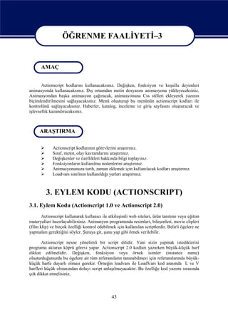 ÖĞRENME FAALİYETİ–3

                   ÖĞRENME FAALİYETİ - 3
      AMAÇ


       Actionscript kodlarını kullanacaksınız. Değişken, fonksiyon ve koşullu deyimleri
animasyonda kullanacaksınız. Dış ortamdan metin dosyasını animasyona yükleyeceksiniz.
Animasyondan başka animasyon çağıracak, animasyonuna Css stilleri ekleyerek yazının
biçimlendirilmesini sağlayacaksınız. Menü oluşturup bu menünün actionscript kodları ile
kontrolünü sağlayacaksınız. Haberler, katalog, inceleme ve giriş sayfasını oluşturacak ve
işlevsellik kazandıracaksınız.



     ARAŞTIRMA

            Actionscript kodlarının görevlerini araştırınız.
            Sınıf, metot, olay kavramlarını araştırınız.
            Değişkenler ve özellikleri hakkında bilgi toplayınız.
            Fonksiyonların kullanılma nedenlerini araştırınız.
            Animasyonunuza tarih, zaman eklemek için kullanılacak kodları araştırınız.
            Loadvars sınıfının kullanıldığı yerleri araştırınız.



          3. EYLEM KODU (ACTIONSCRIPT)
3.1. Eylem Kodu (Actionscript 1.0 ve Actionscript 2.0)
       Actionscript kullanarak kullanıcı ile etkileşimli web siteleri, ürün tanıtımı veya eğitim
materyalleri hazırlayabilirsiniz. Animasyon programında resimleri, bileşenleri, movie clipleri
(film klip) ve birçok özelliği kontrol edebilmek için kullanılan scriptlerdir. Belirli ögelere ne
yapmaları gerektiğini söyler. Şuraya git, şunu yap gibi örnek verilebilir.

       Actionscript nesne yönelimli bir script dilidir. Yani sizin yapmak istediklerini
programa aktaran köprü görevi yapar. Actionscript 2.0 kodları yazarken büyük-küçük harf
dikkat edilmelidir. Değişken, fonksiyon veya örnek isimler (instance name)
oluşturduğunuzda bu ögelere ait tüm referansların tanınabilmesi için referanslarında büyük-
küçük harfe duyarlı olması gerekir. Örneğin loadvars ile LoadVars kod arasında L ve V
harfleri küçük olmasından dolayı script anlaşılmayacaktır. Bu özelliğe kod yazımı sırasında
çok dikkat etmelisiniz.




                                               43
 