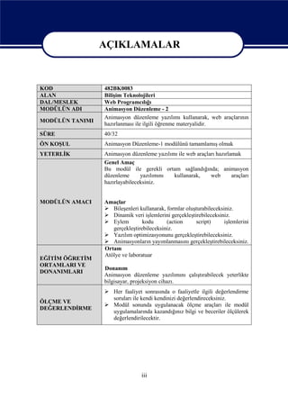 AÇIKLAMALAR

                 AÇIKLAMALAR
KOD              482BK0083
ALAN             Bilişim Teknolojileri
DAL/MESLEK       Web Programcılığı
MODÜLÜN ADI      Animasyon Düzenleme - 2
                 Animasyon düzenleme yazılımı kullanarak, web araçlarının
MODÜLÜN TANIMI
                 hazırlanması ile ilgili öğrenme materyalidir.
SÜRE             40/32
ÖN KOŞUL         Animasyon Düzenleme-1 modülünü tamamlamış olmak
YETERLİK         Animasyon düzenleme yazılımı ile web araçları hazırlamak
                 Genel Amaç
                 Bu modül ile gerekli ortam sağlandığında; animasyon
                 düzenleme      yazılımını  kullanarak,     web       araçları
                 hazırlayabileceksiniz.


MODÜLÜN AMACI    Amaçlar
                  Bileşenleri kullanarak, formlar oluşturabileceksiniz.
                  Dinamik veri işlemlerini gerçekleştirebileceksiniz.
                  Eylem         kodu      (action     script)      işlemlerini
                    gerçekleştirebileceksiniz.
                  Yazılım optimizasyonunu gerçekleştirebileceksiniz.
                  Animasyonların yayımlanmasını gerçekleştirebileceksiniz.
                 Ortam
                 Atölye ve laboratuar
EĞİTİM ÖĞRETİM
ORTAMLARI VE
                 Donanım
DONANIMLARI
                 Animasyon düzenleme yazılımını çalıştırabilecek yeterlikte
                 bilgisayar, projeksiyon cihazı.
                  Her faaliyet sonrasında o faaliyetle ilgili değerlendirme
                   soruları ile kendi kendinizi değerlendireceksiniz.
ÖLÇME VE
                  Modül sonunda uygulanacak ölçme araçları ile modül
DEĞERLENDİRME
                   uygulamalarında kazandığınız bilgi ve beceriler ölçülerek
                   değerlendirilecektir.




                                iii
 