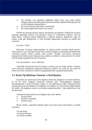       Bir özelliğin veya mantıksal değişkenin doğru (true) veya yanlış (false)
             olduğunu göstermek.(Bileşenlerin parametrelerinden değiştirilebileceği gibi kod
             ile de bu değerler değiştirilebilir.)
            Bir nesneyi harekete geçirmek ve durdurmak
            Bir içeriği değiştirmek (metin veya sayılar)

       Özellik; bir nesnenin fiziksel yapısını tanımlamak için kullanılır. Örneğin bir nesnenin
genişliği, yüksekliği, görünür veya görünmez olması vb. özelliklerini oluşturur. Yani bir
araba aldınız. Arabanın rengini değiştirmek o arabanın markasını değiştirmez. Eğer bir
arabayı script gibi düşünürseniz ve renk özelliğini değiştirmek isterseniz şu şekilde kod
yazarsınız.

      Car.color =”Red”;

       Movieclip, Textinput, button,checkbox vb. bileşen sınıfları otomatik olarak yaratılır.
Fakat loadvars veya sound gibi birçok flash sınıfının örneğinin actionscript kod kullanılarak
yaratılması gerekir. Bunlar yerleşik sınıfa örnektir. Yerleşik sınıf demek animasyon
programınızla beraber gelen bilgisayarınıza yüklenen sınıflardır. Actionscript ile bir sınıfın
yeni bir örneği aşağıdaki kod satırı ile yaratılır.

      Var ana:LoadVars = new LoadVars();

       Yukarıdaki actionscript kodu ile loadvars sınıfının yeni bir örneği yaratılır. Loadvars
sınıfı animasyon programını açtığınızda bilgisayara yüklenir. Bu sınıfa ait ana isimli bir
örnek isim verilir. İstenilen bir anda bu örneğe göndermeler yapılarak kullanılabilir.

3.3. Kesin Tip Belirleme Yöntemi ve Kod İpuçları
       Bu yöntem ile actionscript ile bir değişken oluşturma, değişkenin veri tipini belirleme,
ne tür bir nesne olduğunu belirlemek anlamına gelir. Oluşturduğunuz değişkeni
tanımladığınızda o sınıfa ait kuralları uygular ve veri depolamasını sağlar. Örneğin boolean
(mantıksal) olarak tanımladığınız bir değişkene true (doğru) veya false (yanlış) değerlerinden
biri alabilir. Bu değişkene sayısal veya karakter gönderemezsiniz. Eğer gönderirseniz hata
meydana gelir.

      Animasyon programında üç ana değişken tipi vardır. Bunlar:
          String (metin)
          Boolean (mantıksal)
          Number (sayı)

      Örnek verilirse, yukarıdaki değişken tipleri için örnek action script kodları şu şekilde
tanımlanır.

      Var adi:string;
      Var durum:boolean;
      Var numara:number;

                                              45
 