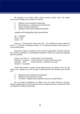 Bir değişkene isim verirken dikkat etmeniz gereken kurallar vardır. Bu kurallar
çerçevesinde istediğiniz ismi verebilirsiniz. Bunlar:

            Değişken ismi bir karakterle başlamalıdır.
            Özel karakterler ve noktalama işareti kullanılmaz.
            Türkçe karakterler kullanılmaz.
            Değişken isimleri büyük küçük harf duyarlıdır.

      Aşağıdaki gibi bu değişkenlere değer aktarabilirsiniz.

      adi = “Abdullah”;
      durum = false;
      numara = 23;

       Fakat adi = 23 diyemezsiniz. Bunu yerine adi = “23” diyebilirsiniz. Bunun sebebi çift
tırnak (“ ”) içerisinde yazıldığında string (2 ve 3 karakterleri şeklinde) olarak algılanır ve
hata meydana gelmez.

       Birden fazla elemanı içlerinde barındıran diziler de kullanılabilir. Örneğin Günler bir
dizi içerisinde saklanabilir ve istenildiğinde kullanılabilir. Günler için actionscript aşağıdaki
gibi kod yazılabilir.

      Gunler = new Array (); //Gunler adında 1 dizi oluşturuldu.
      Gunler[0] = “Pazartesi”; //Gunler dizisinin 0. elemanına Pazartesi atandı.
      Gunler[1] = “Salı”;       //Gunler dizisinin 1. elemanına Salı atandı.
      Gunler[2] = “Çarşamba”;
      ……..
      Actionscript kodlarını yazarken işinizi kolaylaştıracak kod ipuçları çıkar. Bu kod
ipuçları size o değişken veya sınıf ile ilgili özellikleri gösterir. Bu kod ipucunu aktif etmek
için;

            Değişkeni kesin tip belirleyerek tanımlamak
            Değişkene sonek (suffix) ilave etmek
            Veri tipini ve değişken adını açıklamanın içerisine yazarak kullanılır.

       Her üç işlemde de değişkenin ait olduğu sınıfı (veri tipini) belirlemiş olursunuz.
Örneğin aşağıdaki gibi bir kod actionscript satırına yazdığınızda button sınıfında klik adında
bir değişkenin özelliklerini görürsünüz.




                                               46
 