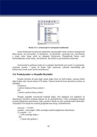 Resim 3.3.1: Actionscript’tee kod ipuçları kullanmak

       Sonek kullanarak kod ipucunu kullanırken dosyanızdaki örnek isimlerin (örneğimizde
klik) sonuna _mc (movieclip), _lv (loadVars), _txt (textfield), _str(string) veya _btn (button)
o örnek ismin hangi sınıfa ait olduğunu belirlersiniz. Örneğimizde button sınıfı
kullanıldığından sonek olarak _btn kullanılır. Bu özellik en çok kullanılan yöntemdir.


      Actionscript’te açıklama, kodun ne iş yaptığını hatırlatmak için yazılır ve çalışmazlar.
Açıklama satırları // işareti ile başlar. Eğer açıklamayı yukarıda bahsedildiği gibi
kullanırsanız örnek ismin sınıfını tanımlarsınız.

3.4. Fonksiyonlar ve Koşullu Deyimler
      Koşullu deyimler de şarta bağlı olarak doğru (true) ise belli kodları, yanlışsa (false)
diğer kodları işler. Koşul cümlesi if’le başlar. Yapısal olarak bir koşul deyiminin yazılımı şu
şekildedir.
      if (şartınız)
      { şartınız doğruysa burayı çalıştır }
      else
      { şartınız yanlışsa burayı çalıştır}

       Örneğin aşağıdaki actionscript kodunda değer, şifre değişkeni text değişkeni ile
aktarılmıştır (İstenirse textinput bileşeni ile de aktarabilirsiniz.). Şifre uzunluğunu bularak
uzunluk değişkenine aktarılmıştır. Eğer uzunluk 4 büyük ise şifre uzunluğu kabul edilecektir.
Yanlışlıkla 4’ten küçük bir uzunluk girdiğinde hata mesajı verdirebilirsiniz.

      sifre.text = “27344”;
      uzunluk = sifre.lenght; //Şifre uzunluğu uzunluk değişkenine aktarılmıştır.
      if ( uzunluk > 4 )
        { //sifre uzunluğu doğru }
        else
          { //eksik sifre girdiniz }


                                              47
 