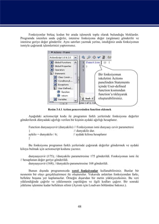 Fonksiyonlar birkaç kodun bir arada işlenerek toplu olarak bulunduğu bloklardır.
Programda istenilen anda çağrılır, istenirse fonksiyona değer (argüman) gönderilir ve
istenirse geriye değer gönderilir. Aynı satırları yazmak yerine, istediğiniz anda fonksiyonun
ismiyle çağırarak işlemlerinizi yaptırırsınız.




                                                             Bir fonksiyonun
                                                             iskeletini Actions
                                                             panelinden Statements
                                                             içinde User-defined
                                                             function kısmından
                                                             function’a tıklayarak
                                                             oluşturabilirsiniz.


                     Resim 3.4.1 Action penceresinden function eklemek

     Aşağıdaki actionscript kodu ile programın farklı yerlerinde fonksiyona değerler
gönderilerek dünyadaki ağırlığı verilen bir kişinin aydaki ağırlığı hesaplanır.

      Function dunyaaycevir (dunyakilo) // Fonksiyonun ismi dunyaay cevir parametresi
      {                                 // dunyakilo dur.
      aykilo = dunyakilo / 6;          // aydaki kilosu hesaplanır
      }

      Bu fonksiyonu programın farklı yerlerinde çağırarak değerler göndermek ve aydaki
kiloyu bulmak için actionscript kodunu yazınız.

       dunyaaycevir (175); //dunyakilo parametresine 175 gönderildi. Fonksiyonun ismi ile
// hesaplanan değer geriye gönderildi.
       dunyaaycevir (168); //dunyakilo parametresine 168 gönderildi.

      Bunun dışında programınızda yerel fonksiyonlar kullanabilirsiniz. Bunlar bir
nesnenin bir olayı gerçekleştirmesi ile oluşturulur. Yukarıda anlatılan fonksiyondan farkı,
bellekte boşuna yer kaplamazlar. Örneğin dışarıdan bir metin yükleyeceksiniz. Bu veri
yüklendiğinde çağrılır ve yüklemenin yapıldığını ve ilgili kodları çağırır. Bir sonraki
yükleme işlemine kadar bellekten silinir (Ayrıntı için Loadvars bölümüne bakınız.).




                                             48
 