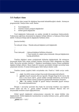 3.5. Faaliyet Alanı
      Faaliyet alanı (scope) bir değişkene başvuruda bulunabileceğiniz alandır. Animasyon
programınızda 3 faaliyet alanı vardır. Bunlar:

           Yerel değişkenler
           Timeline (zaman çizelgesi) değişkenleri
           Global (genel) değişkenler

        Yerel değişkenler fonksiyonda var anahtar sözcüğü ile tanımlanan fonksiyonlardır.
Fonksiyonun çağrılması durumunda bu değişken belleğe yüklenir ve fonksiyon bitene kadar
aktiftir. Fonksiyon bittiği anda bu değişkenler bellekten silinir.

      function kimlik()
      {
      Var adsoyad: string; // Burada adsoyad değişkeni yerel değişkendir.
      …
      …
      }
      Trace (adsoyad) //adsoyad değişkeni bellekten silinmiştir.
                         // Trace komutu ile output (çıkış) ekranında Adsoyad değişkeninin
                         //içeriği görüntülenir.

        Timeline değişkeni zaman çizelgelerinde kullanılan değişkenlerdir. Bir animasyon
dosyasında birden fazla zaman çizelgesi bulunur (Seviyeleri farklı olduğundan ana klipte
farklı, Movieclip içerinden farklıdır.) . Değişkeni tanımladığınız kareye (frame) geldiğinde
değişken belleğe yüklenir. Bazen başka bir nesnenin içerisindeki (örneğin movieclip) kodu
çalıştırmak istersiniz. O zaman kullanacağınız farklı faaliyet alanları vardır.

      Timeline (zaman çizgileri) farklı seviyelerden olur. Flash’ta 3 farklı seviye vardır.
Bunlar:
         1. _root: Ana (kök) zaman çizelgesi başvuruda bulunacağınızda kullanılır.
         2. _parent: Geçerli nesnenin ebeveyn ögesidir. Örneğin Stage’de bir movie clip
             varsa ve bu movie clip’te _parent anahtar sözcüğü kullanılırsa, movieclip’in
             üzerindeki timeline (zaman çizelgesine) göndermede bulunmuş olursunuz.
         3. _this : Bu anahtar sözcüğü ile geçerli faaliyet alanındaki geçerli nesneye
             başvuruda bulunabilirsiniz.

      Örneğin 1 movieclip içerisinde iken başka bir movieclip örnekleri veya değerleri
kontrol etmek için this ve _parent anahtar sözcükleri kullanılır. Böylece tüm swf
dosyanızdaki nesnelere erişim sağlayabilirsiniz.

      Global (genel) değişkenler animasyonunuz esnasında her zaman bellekte olan
değişkenlerdir. Global değişkenler tanımlanırken var anahtar kelimesi yerine _global anahtar
kelimesi kullanılır.
      _global.sinif = “ATL”

                                            49
 