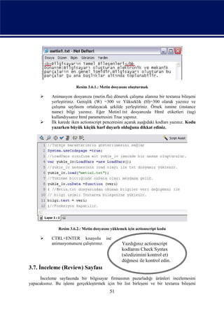 Resim 3.6.1.: Metin dosyasını oluşturmak

           Animasyon dosyanıza (metin.fla) dönerek çalışma alanına bir textarea bileşeni
            yerleştiriniz. Genişlik (W) =300 ve Yükseklik (H)=300 olarak yazınız ve
            çalışma sayfasını ortalayacak şekilde yerleştiriniz. Örnek ismine (instance
            name) bilgi yazınız. Eğer Metin1.txt dosyanızda Html etiketleri (tag)
            kullandıysanız html parametresini True yapınız.
           İlk karede iken actionscript penceresini açarak aşağıdaki kodları yazınız. Kodu
            yazarken büyük küçük harf duyarlı olduğuna dikkat ediniz.




               Resim 3.6.2.: Metin dosyasını yüklemek için actionscript kodu

           CTRL+ENTER kısayolu ise
            animasyonunuzu çalıştırınız.           Yazdığınız actionscript
                                                   kodlarını Check Syntax
                                                   (sözdizimini kontrol et)
                                                   düğmesi ile kontrol edin.
3.7. İnceleme (Review) Sayfası
      İnceleme sayfasında bir bilgisayar firmasının pazarladığı ürünleri incelemesini
yapacaksınız. Bu işlemi gerçekleştirmek için bir list birleşeni ve bir textarea bileşeni
                                            51
 
