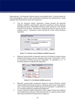 kullanacaksınız. List bileşenine ürünlerin adlarını içeren bilgiler girilir. Textarea bileşeni de,
ürüne tıklanıldığında o ürün ile ilgili açıklamaların yüklenmesi için kullanacaksınız. Şimdi
aşağıdaki işlem basamaklarını adım adım uygulayınız.

            Yeni bir animasyon belgesi oluşturunuz. Çalışma alanında sağ tıklayarak
             doküman özellikleri penceresinden (document properties) çalışma alanınızın
             genişliğini 450 pixel, yüksekliğini 400 pixel olarak ayarlayınız. Title (başlık)
             kısımına Ürün İnceleme , Description (Açıklama) kısmına bu sayfa ile kısa bir
             açıklama yazınız. Çalışmanızın ismini inceleme.fla vererek webim klasörüne
             kaydediniz.




                  Resim 3.7.1: İnceleme sayfası Döküman özellikleri penceresi

            Bileşenler penceresinden (component penceresi) list bileşenini çalışma alanına
             sürükle bırak tekniği ile taşıyınız. Bileşenin örnek ismini “incelemelist” veriniz.
             List bileşeninin özellikler penceresini W(genişlik) –H (yükseklik) ve X - Y
             koordinat değerlerini aşağıdaki gibi değiştiriniz.




                         Resim 3.7.2.: List bileşeni özellikler penceresi

            Bileşenler penceresinden (component penceresi) textarea bileşenini çalışma
             alanına sürükle bırak tekniği ile taşıyınız. Bileşenin örnek ismini “incelemetext”
             verin. Textarea bileşeninin özellikler penceresini W(genişlik) –H (yükseklik) ve
             X-Y koordinat değerlerini aşağıdaki gibi değiştiriniz.
            Textarea bileşenin Editable parametresini false yaparak kullanıcının yüklenen
             metni değiştirmesini önleyiniz. Html parametresini true yaparak yükleyeceğiniz
             metin dosyasında html kod kullanılmasını sağlayınız.

                                               52
 