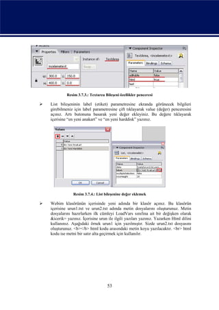 Resim 3.7.3.: Textarea Bileşeni özellikler penceresi

   List bileşeninin label (etiket) parametresine ekranda görünecek bilgileri
    girebilmeniz için label parametresine çift tıklayarak value (değer) penceresini
    açınız. Artı butonuna basarak yeni değer ekleyiniz. Bu değere tıklayarak
    içerisine “en yeni anakart” ve “en yeni harddisk” yazınız.




                 Resim 3.7.4.: List bileşenine değer eklemek

   Webim klasörünün içerisinde yeni adında bir klasör açınız. Bu klasörün
    içerisine urun1.txt ve urun2.txt adında metin dosyalarını oluşturunuz. Metin
    dosyalarını hazırlarken ilk cümleyi LoadVars sınıfına ait bir değişken olarak
    &icerik= yazınız. İçerisine urun ile ilgili yazıları yazınız. Yazarken Html dilini
    kullanınız. Aşağıdaki örnek urun1 için yazılmıştır. Sizde urun2.txt dosyasını
    oluşturunuz. <b></b> html kodu arasındaki metin koyu yazılacaktır. <br> html
    kodu ise metni bir satır alta geçirmek için kullanılır.




                                     53
 