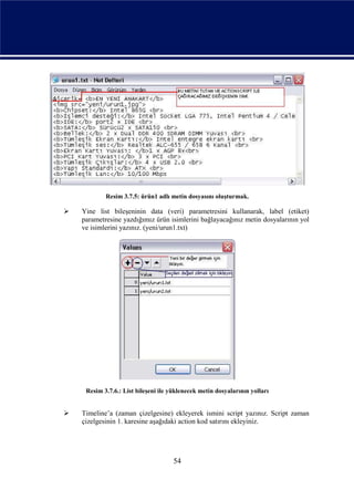 Resim 3.7.5: ürün1 adlı metin dosyasını oluşturmak.

   Yine list bileşeninin data (veri) parametresini kullanarak, label (etiket)
    parametresine yazdığımız ürün isimlerini bağlayacağınız metin dosyalarının yol
    ve isimlerini yazınız. (yeni/urun1.txt)




     Resim 3.7.6.: List bileşeni ile yüklenecek metin dosyalarının yolları


   Timeline’a (zaman çizelgesine) ekleyerek ismini script yazınız. Script zaman
    çizelgesinin 1. karesine aşağıdaki action kod satırını ekleyiniz.




                                      54
 