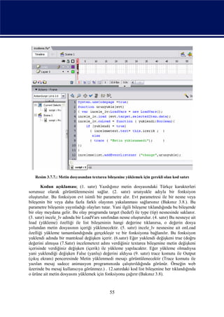 Resim 3.7.7.: Metin dosyasından textarea bileşenine yüklemek için gerekli olan kod satırı

       Kodun açıklaması; (1. satır) Yazdığınız metin dosyasındaki Türkçe karakterleri
sorunsuz olarak görüntülenmesini sağlar. (2. satır) urunyukle adıyla bir fonksiyon
oluşturulur. Bu fonksiyon evt isimli bir parametre alır. Evt parametresi ile bir nesne veya
bileşenin bir veya daha fazla farklı olayının yakalanması sağlarsınız (Bakınız 3.8.). Bu
parametre bileşenin yayınladığı olayları tutar. Yani ilgili bileşene tıklandığında bu bileşende
bir olay meydana gelir. Bu olay programda target (hedef) ile type (tip) nesnesinde saklanır.
(3. satır) incele_lv adında bir LoadVars sınıfından nesne oluşturulur. (4. satır) Bu nesneye ait
load (yükleme) özelliği ile list bileşeninin hangi değerine tıklanırsa, o değerin dosya
yolundan metin dosyasının içeriği yüklenecektir. (5. satır) incele_lv nesnesine ait onLoad
özelliği yükleme tamamlandığında gerçekleşir ve bir fonksiyona bağlanılır. Bu fonksiyon
yuklendi adında bir mantıksal değişken içerir. (6.satır) Eğer yuklendi değişkeni true (doğru
değerini almışsa (7.Satır) incelemetext adını verdiğiniz textarea bileşenine metin değişkeni
içerisinde verdiğiniz değişken (içerik) ile yükleme yapılacaktır. Eğer yükleme olmadıysa
yani yuklendiği değişken False (yanlış) değerini aldıysa (9. satır) trace komutu ile Output
(çıkış ekranı) penceresinde Metin yüklenmedi mesajı görüntülenecektir (Trace komutu ile
yazılan mesaj sadece animasyon programınızda çalıştırıldığında görünür. Örneğin web
üzerinde bu mesaj kullanıcıya görünmez.) . 12.satırdaki kod list bileşenine her tıklandığında
o ürüne ait metin dosyasını yüklemek için fonksiyonu çağırır (Bakınız 3.8).



                                              55
 