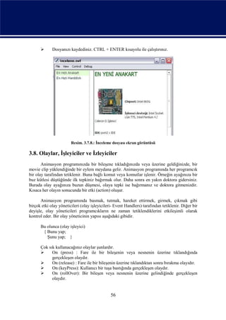       Dosyanızı kaydediniz. CTRL + ENTER kısayolu ile çalıştırınız.




                        Resim. 3.7.8.: İnceleme dosyası ekran görüntüsü

3.8. Olaylar, İşleyiciler ve İzleyiciler
       Animasyon programınızda bir bileşene tıkladığınızda veya üzerine geldiğinizde, bir
movie clip yüklendiğinde bir eylem meydana gelir. Animasyon programında her programcık
bir olay tarafından tetiklenir. Buna bağlı komut veya komutlar işlenir. Örneğin ayağınıza bir
buz kütlesi düştüğünde ilk tepkiniz bağırmak olur. Daha sonra en yakın doktora gidersiniz.
Burada olay ayağınıza buzun düşmesi, olaya tepki ise bağırmanız ve doktora gitmenizdir.
Kısaca her olayın sonucunda bir etki (action) oluşur.

      Animasyon programında basmak, tutmak, hareket ettirmek, girmek, çıkmak gibi
birçok etki olay yöneticileri (olay işleyicileri- Event Handlers) tarafından tetiklenir. Diğer bir
deyişle, olay yöneticileri programcıkların ne zaman tetiklendiklerini etkileşimli olarak
kontrol eder. Bir olay yöneticinin yapısı aşağıdaki gibidir.

      Bu olunca (olay işleyici)
       { Bunu yap;
         Şunu yap; }

      Çok sık kullanacağınız olaylar şunlardır.
           On (press) : Fare ile bir bileşenin veya nesnenin üzerine tıklandığında
            gerçekleşen olaydır.
           On (release) : Fare ile bir bileşenin üzerine tıklandıktan sonra bırakma olayıdır.
           On (keyPress): Kullanıcı bir tuşa bastığında gerçekleşen olaydır.
           On (rollOver): Bir bileşen veya nesnenin üzerine gelindiğinde gerçekleşen
            olaydır.


                                               56
 