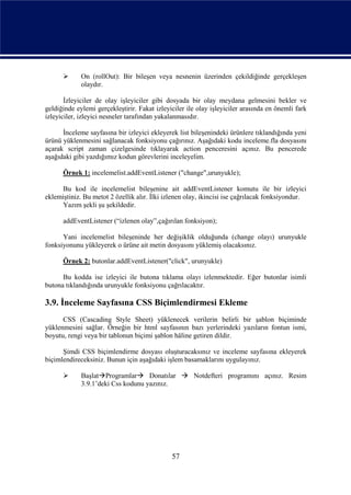       On (rollOut): Bir bileşen veya nesnenin üzerinden çekildiğinde gerçekleşen
             olaydır.

       İzleyiciler de olay işleyiciler gibi dosyada bir olay meydana gelmesini bekler ve
geldiğinde eylemi gerçekleştirir. Fakat izleyiciler ile olay işleyiciler arasında en önemli fark
izleyiciler, izleyici nesneler tarafından yakalanmasıdır.

      İnceleme sayfasına bir izleyici ekleyerek list bileşenindeki ürünlere tıklandığında yeni
ürünü yüklenmesini sağlanacak fonksiyonu çağırınız. Aşağıdaki kodu inceleme.fla dosyasını
açarak script zaman çizelgesinde tıklayarak action penceresini açınız. Bu pencerede
aşağıdaki gibi yazdığımız kodun görevlerini inceleyelim.

      Örnek 1: incelemelist.addEventListener ("change",urunyukle);

      Bu kod ile incelemelist bileşenine ait addEventListener komutu ile bir izleyici
eklemiştiniz. Bu metot 2 özellik alır. İlki izlenen olay, ikincisi ise çağrılacak fonksiyondur.
      Yazım şekli şu şekildedir.

      addEventListener (“izlenen olay”,çağırılan fonksiyon);

      Yani incelemelist bileşeninde her değişiklik olduğunda (change olayı) urunyukle
fonksiyonunu yükleyerek o ürüne ait metin dosyasını yüklemiş olacaksınız.

      Örnek 2: butonlar.addEventListener("click", urunyukle)

      Bu kodda ise izleyici ile butona tıklama olayı izlenmektedir. Eğer butonlar isimli
butona tıklandığında urunyukle fonksiyonu çağrılacaktır.

3.9. İnceleme Sayfasına CSS Biçimlendirmesi Ekleme
      CSS (Cascading Style Sheet) yüklenecek verilerin belirli bir şablon biçiminde
yüklenmesini sağlar. Örneğin bir html sayfasının bazı yerlerindeki yazıların fontun ismi,
boyutu, rengi veya bir tablonun biçimi şablon hâline getiren dildir.

      Şimdi CSS biçimlendirme dosyası oluşturacaksınız ve inceleme sayfasına ekleyerek
biçimlendireceksiniz. Bunun için aşağıdaki işlem basamaklarını uygulayınız.

            BaşlatProgramlar Donatılar  Notdefteri programını açınız. Resim
             3.9.1’deki Css kodunu yazınız.




                                              57
 