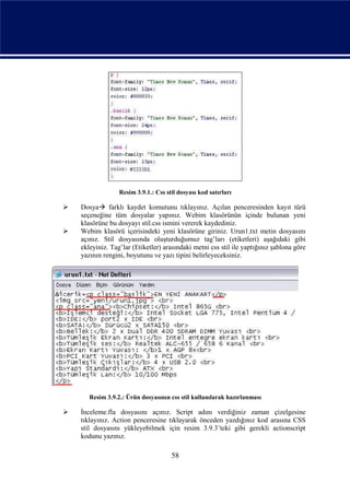 Resim 3.9.1.: Css stil dosyası kod satırları

   Dosya farklı kaydet komutunu tıklayınız. Açılan penceresinden kayıt türü
    seçeneğine tüm dosyalar yapınız. Webim klasörünün içinde bulunan yeni
    klasörüne bu dosyayı stil.css ismini vererek kaydediniz.
   Webim klasörü içerisindeki yeni klasörüne giriniz. Urun1.txt metin dosyasını
    açınız. Stil dosyasında oluşturduğumuz tag’ları (etiketleri) aşağıdaki gibi
    ekleyiniz. Tag’lar (Etiketler) arasındaki metni css stil ile yaptığınız şablona göre
    yazının rengini, boyutunu ve yazı tipini belirleyeceksiniz.




       Resim 3.9.2.: Ürün dosyasının css stil kullanılarak hazırlanması

   İnceleme.fla dosyasını açınız. Script adını verdiğiniz zaman çizelgesine
    tıklayınız. Action penceresine tıklayarak önceden yazdığınız kod arasına CSS
    stil dosyasını yükleyebilmek için resim 3.9.3’teki gibi gerekli actionscript
    kodunu yazınız.

                                      58
 