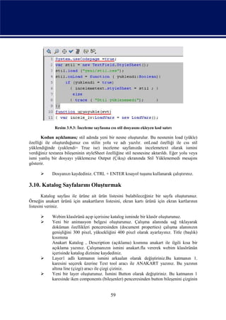 Resim 3.9.3: İnceleme sayfasına css stil dosyasını ekleyen kod satırı

       Kodun açıklaması; stil adında yeni bir nesne oluşturulur. Bu nesnenin load (yükle)
özelliği ile oluşturduğunuz css stilin yolu ve adı yazılır. onLoad özelliği ile css stil
yüklendiğinde (yuklendi= True ise) inceleme sayfanızda incelemetext olarak ismini
verdiğiniz textarea bileşeninin styleSheet özelliğine stil nesnesine aktarıldı. Eğer yolu veya
ismi yanlış bir dosyayı yüklemezse Output (Çıkış) ekranında Stil Yüklenemedi mesajını
gösterir.

           Dosyanızı kaydediniz. CTRL + ENTER kısayol tuşunu kullanarak çalıştırınız.

3.10. Katalog Sayfalarını Oluşturmak
       Katalog sayfası ile ürüne ait ürün listesini bulabileceğiniz bir sayfa oluşturunuz.
Örneğin anakart ürünü için anakartların listesini, ekran kartı ürünü için ekran kartlarının
listesini veriniz.

           Webim klasörünü açıp içerisine katalog isminde bir klasör oluşturunuz.
           Yeni bir animasyon belgesi oluşturunuz. Çalışma alanında sağ tıklayarak
            doküman özellikleri penceresinden (document properties) çalışma alanınızın
            genişliğini 300 pixel, yüksekliğini 400 pixel olarak ayarlayınız. Title (başlık)
            kısımına
            Anakart Katalog , Description (açıklama) kısmına anakart ile ilgili kısa bir
            açıklama yazınız. Çalışmanızın ismini anakart.fla vererek webim klasörünün
            içerisinde katalog dizinine kaydediniz.
           Layer1 adlı katmanın ismini arkaalan olarak değiştiriniz.Bu katmanın 1.
            karesini seçerek üzerine Text tool aracı ile ANAKART yazınız. Bu yazının
            altına line (çizgi) aracı ile çizgi çiziniz.
           Yeni bir layer oluşturunuz. İsmini Button olarak değiştiriniz. Bu katmanın 1
            karesinde iken components (bileşenler) penceresinden button bileşenini çizginin


                                               59
 