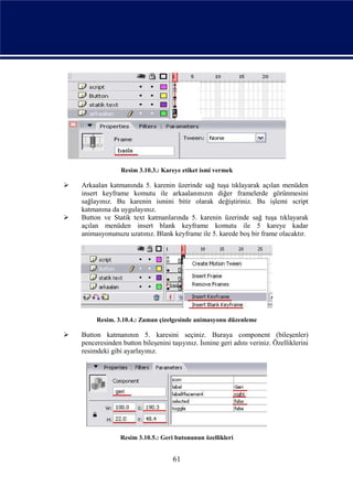 Resim 3.10.3.: Kareye etiket ismi vermek

   Arkaalan katmanında 5. karenin üzerinde sağ tuşa tıklayarak açılan menüden
    insert keyframe komutu ile arkaalanınızın diğer framelerde görünmesini
    sağlayınız. Bu karenin ismini bitir olarak değiştiriniz. Bu işlemi script
    katmanına da uygulayınız.
   Button ve Statik text katmanlarında 5. karenin üzerinde sağ tuşa tıklayarak
    açılan menüden insert blank keyframe komutu ile 5 kareye kadar
    animasyonunuzu uzatınız. Blank keyframe ile 5. karede boş bir frame olacaktır.




         Resim. 3.10.4.: Zaman çizelgesinde animasyonu düzenleme

   Button katmanının 5. karesini seçiniz. Buraya component (bileşenler)
    penceresinden button bileşenini taşıyınız. İsmine geri adını veriniz. Özelliklerini
    resimdeki gibi ayarlayınız.




                  Resim 3.10.5.: Geri butonunun özellikleri


                                     61
 