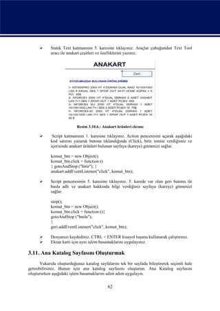      Statik Text katmanının 5. karesine tıklayınız. Araçlar çubuğundan Text Tool
            aracı ile anakart çeşitleri ve özelliklerini yazınız.




                           Resim 3.10.6.: Anakart ürünleri ekranı

            Script katmanının 1. karesine tıklayınız. Action penceresini açarak aşağıdaki
            kod satırını yazarak butona tıklandığında (Click), bitir ismini verdiğimiz ve
            içerisinde anakart ürünleri bulunan sayfaya (kareye) gitmenizi sağlar.

            komut_btn = new Object();
            komut_btn.click = function ()
            { gotoAndStop ("bitir"); }
            anakart.addEventListener("click", komut_btn);

           Script penceresinin 5. karesine tıklayınız. 5. karede var olan geri butonu ile
            basla adlı ve anakart hakkında bilgi verdiğiniz sayfaya (kareye) gitmenizi
            sağlar.

            stop();
            komut_btn = new Object();
            komut_btn.click = function (){
            gotoAndStop ("basla");
            }
            geri.addEventListener("click", komut_btn);

           Dosyanızı kaydediniz. CTRL + ENTER kısayol tuşunu kullanarak çalıştırınız.
           Ekran kartı için aynı işlem basamaklarını uygulayınız.

3.11. Ana Katalog Sayfasını Oluşturmak
       Yukarıda oluşturduğunuz katalog sayfalarını tek bir sayfada bileştirerek seçimli hale
getirebilirsiniz. Bunun için ana katalog sayfasını oluşturun. Ana Katalog sayfasını
oluştururken aşağıdaki işlem basamaklarını adım adım uygulayın.


                                            62
 