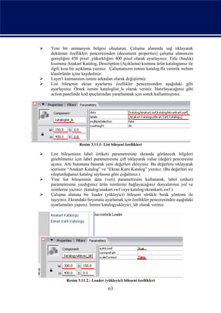    Yeni bir animasyon belgesi oluşturun. Çalışma alanında sağ tıklayarak
    doküman özellikleri penceresinden (document properties) çalışma alanınızın
    genişliğini 450 pixel ,yüksekliğini 400 pixel olarak ayarlayınız. Title (başlık)
    kısımına Anakart Katalog, Description (Açıklama) kısmına ürün katalogunuz ile
    ilgili kısa bir açıklama yazınız. Çalışmanızın ismini katalog.fla vererek webim
    klasörünün içine kaydediniz.
   Layer1 katmanının ismini arkaalan olarak değiştiriniz.
   List bileşenin ekran ayarlarını özellikler penceresinden aşağıdaki gibi
    ayarlayınız. Örnek ismini kataloglist_ls olarak veriniz. Hatırlayacağınız gibi
    action panelinde kod ipuçlarından yararlanmak için sonek kullanmıştınız.




                   Resim 3.11.1: List bileşeni özellikleri

   List bileşeninin label (etiket) parametresine ekranda görünecek bilgileri
    girebilmeniz için label parametresine çift tıklayarak value (değer) penceresini
    açınız. Artı butonuna basarak yeni değerleri ekleyiniz. Bu değerlere tıklayarak
    içerisine “Anakart Katalog” ve “Ekran Kartı Katalog” yazınız. (Bu değerleri siz
    oluşturduğunuz katalog sayfasına göre çoğaltınız.)
   Yine list bileşeninin data (veri) parametresini kullanarak, label (etiket)
    parametresine yazdığımız ürün isimlerini bağlayacağınız dosyalarının yol ve
    isimlerini yazınız. (katalog/anakart.swf veya katalog/ekrankarti.swf )
   Çalışma alanına bir loader (yükleyici) bileşeni sürükle bırak yöntemi ile
    taşıyınız. Ekrandaki boyutunu ayarlamak için özellikler penceresinden aşağıdaki
    ayarlamaları yapınız. İsmini katalogyukleyici_ldr olarak veriniz.




            Resim 3.11.2.: Loader (yükleyici) bileşeni özellikleri

                                     63
 