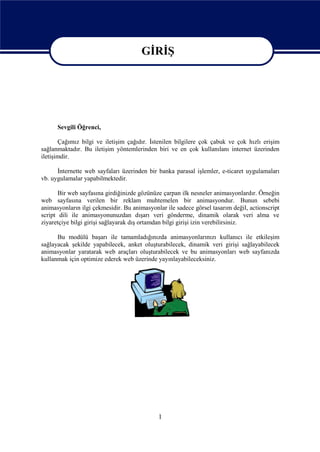 GİRİŞ




                                        GİRİŞ
      Sevgili Öğrenci,

       Çağımız bilgi ve iletişim çağıdır. İstenilen bilgilere çok çabuk ve çok hızlı erişim
sağlanmaktadır. Bu iletişim yöntemlerinden biri ve en çok kullanılanı internet üzerinden
iletişimdir.

      İnternette web sayfaları üzerinden bir banka parasal işlemler, e-ticaret uygulamaları
vb. uygulamalar yapabilmektedir.

       Bir web sayfasına girdiğinizde gözünüze çarpan ilk nesneler animasyonlardır. Örneğin
web sayfasına verilen bir reklam muhtemelen bir animasyondur. Bunun sebebi
animasyonların ilgi çekmesidir. Bu animasyonlar ile sadece görsel tasarım değil, actionscript
script dili ile animasyonunuzdan dışarı veri gönderme, dinamik olarak veri alma ve
ziyaretçiye bilgi girişi sağlayarak dış ortamdan bilgi girişi izin verebilirsiniz.

      Bu modülü başarı ile tamamladığınızda animasyonlarınızı kullanıcı ile etkileşim
sağlayacak şekilde yapabilecek, anket oluşturabilecek, dinamik veri girişi sağlayabilecek
animasyonlar yaratarak web araçları oluşturabilecek ve bu animasyonları web sayfanızda
kullanmak için optimize ederek web üzerinde yayınlayabileceksiniz.




                                             1
 