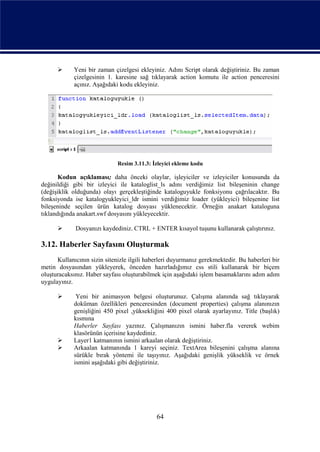      Yeni bir zaman çizelgesi ekleyiniz. Adını Script olarak değiştiriniz. Bu zaman
            çizelgesinin 1. karesine sağ tıklayarak action komutu ile action penceresini
            açınız. Aşağıdaki kodu ekleyiniz.




                              Resim 3.11.3: İzleyici ekleme kodu

       Kodun açıklaması; daha önceki olaylar, işleyiciler ve izleyiciler konusunda da
değinildiği gibi bir izleyici ile kataloglist_ls adını verdiğimiz list bileşeninin change
(değişiklik olduğunda) olayı gerçekleştiğinde kataloguyukle fonksiyonu çağrılacaktır. Bu
fonksiyonda ise katalogyukleyici_ldr ismini verdiğimiz loader (yükleyici) bileşenine list
bileşeninde seçilen ürün katalog dosyası yüklenecektir. Örneğin anakart kataloguna
tıklandığında anakart.swf dosyasını yükleyecektir.

            Dosyanızı kaydediniz. CTRL + ENTER kısayol tuşunu kullanarak çalıştırınız.

3.12. Haberler Sayfasını Oluşturmak
      Kullanıcının sizin sitenizle ilgili haberleri duyurmanız gerekmektedir. Bu haberleri bir
metin dosyasından yükleyerek, önceden hazırladığımız css stili kullanarak bir biçem
oluşturacaksınız. Haber sayfası oluşturabilmek için aşağıdaki işlem basamaklarını adım adım
uygulayınız.

            Yeni bir animasyon belgesi oluşturunuz. Çalışma alanında sağ tıklayarak
            doküman özellikleri penceresinden (document properties) çalışma alanınızın
            genişliğini 450 pixel ,yüksekliğini 400 pixel olarak ayarlayınız. Title (başlık)
            kısmına
            Haberler Sayfası yazınız. Çalışmanızın ismini haber.fla vererek webim
            klasörünün içerisine kaydediniz.
           Layer1 katmanının ismini arkaalan olarak değiştiriniz.
           Arkaalan katmanında 1 kareyi seçiniz. TextArea bileşenini çalışma alanına
            sürükle bırak yöntemi ile taşıyınız. Aşağıdaki genişlik yükseklik ve örnek
            ismini aşağıdaki gibi değiştiriniz.




                                             64
 