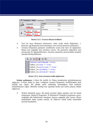 Resim 3.12.1.: Textarea bileşeni özellikleri

           Yeni bir layer (Katman) oluşturunuz. Adını script olarak değiştiriniz. 1.
            Karesine sağ tıklayarak action komutunu verin (Action penceresi açılacaktır.)
           Textarea bileşeninin parametre özelliklerini action kod satırı ile değiştiriniz.
            Bunun için aşağıdaki kod satırlarını yazınız. Bu parametre değerlerini ister
            actionscript ile değiştirebilirsiniz, isterseniz parametre penceresinden kendiniz
            önceden belirleyebilirsiniz.




                     Resim 3.12.2.: Kod satırından özellik değiştirmek.

       Kodun açıklaması; (1.Satır) Bu özellik ile Türkçe karakterlerin görüntülenmesini
sağlayınız. (1.Satır) haber_ta adını verdiğimiz textarea bileşeninin özelliklerinden html
özelliği true yapılır. Bu şekilde metin editöründe kullandığınız html kodlarını
kullanmamanızı sağlar. Multiline özelliği true yapılarak birden çok satırla çalışma imkânı
sağlarsınız.

           Webim klasörünü açınız. Bu klasör içerisine Haber adından yeni bir klasör
            oluşturunuz. Başlat Programlar  Donatılar Notdefteri programını açınız.
            Aşağıdaki gibi haberlerinizi alacağınız dosyayı aşağıdaki gibi yazınız. Dosya
            menüsünden farklı kaydet komutu ile haber.txt olarak haber klasörünün
            içerisine kaydediniz.




                                             65
 