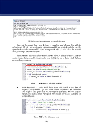 Resim 3.12.2.:Haber.txt metin dosyası oluşturmak

       Haber.txt dosyanızda bazı html kodları ve önceden hazırladığınız Css stillerini
kullanılmıştır. &İçerik, metin animasyon programınıza yükleyecek değişkeninizdir. <b></b>
tagı (etiketi) bu etiketler arasındaki yazıyı kalın yazmak için, <i> </i> etiketi ise arasında
kalan yazının eğik yazılmasını sağlar.

       Haber.txt metin dosyasını yükleyebilmek için bir haber_lv adında bir dosya LoadVars
sınıfına örnek oluşturunuz. Bu örnek sınıfın load özelliği ile haber dizini içinde bulunan
haber.txt dosyasını açınız.




                         Resim 3.12.3.: Haber.txt dosyasını yüklemek

           Script katmanının 1 karesi seçili iken action penceresini açınız. Css stil
            dosyanızı yükleyebilmek için stil adında nesne oluşturunuz. Stil nesnesinin
            Load olayı ile yeni içinde olan stil.css dosyasını yükleyiniz. OnLoad olayı ile
            incelemetext olarak ismini verdiğiniz bileşeninizin stylesheet özelliğine stil
            nesnesi aktarınız.




                             Resim 3.12.4.: Css stil ekleme kodu

                                             66
 