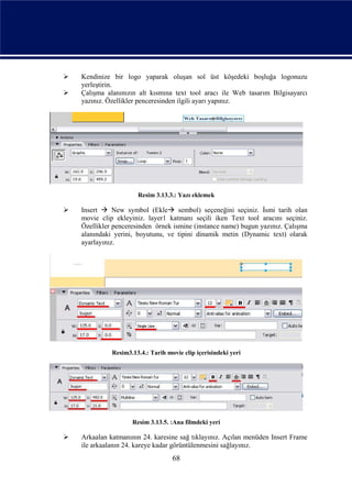    Kendinize bir logo yaparak oluşan sol üst köşedeki boşluğa logonuzu
    yerleştirin.
   Çalışma alanınızın alt kısmına text tool aracı ile Web tasarım Bilgisayarcı
    yazınız. Özellikler penceresinden ilgili ayarı yapınız.




                       Resim 3.13.3.: Yazı eklemek

   Insert  New symbol (Ekle sembol) seçeneğini seçiniz. İsmi tarih olan
    movie clip ekleyiniz. layer1 katmanı seçili iken Text tool aracını seçiniz.
    Özellikler penceresinden örnek ismine (instance name) bugun yazınız. Çalışma
    alanındaki yerini, boyutunu, ve tipini dinamik metin (Dynamic text) olarak
    ayarlayınız.




              Resim3.13.4.: Tarih movie clip içerisindeki yeri




                     Resim 3.13.5. :Ana filmdeki yeri

   Arkaalan katmanının 24. karesine sağ tıklayınız. Açılan menüden Insert Frame
    ile arkaalanın 24. kareye kadar görüntülenmesini sağlayınız.
                                    68
 