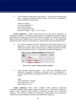      Yeni bir katman oluşturup adını script yapınız. 1. karede iken action penceresini
             açınız. Aşağıdaki actionscript kodunu yazarak text tools ile oluşturduğunuz
             alana tarih bilgisini ekleyeceksiniz.

             zaman=new Date();
             ay=zaman.getMonth()+1;
             gun=zaman.getDate();
             sene=zaman.getFullYear();
             bugun.text="Bugün :"+gun+"/"+ay+"/"+sene;

       Kodun açıklaması; 1. satırda zaman örnek isimli bir date nesnesi oluşturulur. Ay
değişkenine getMonth +1 özelliği ile ay değeri aktarılır. gun değişkenine getDate özelliği ile
gun bilgisini gun değişkenine, getFullYears özelliği ile yıl değeri sene değişkenine aktarılır.
Bugun örnek ismini verdiğiniz metin nesnesinin text özelliğine gün, ay, sene değişkenleri
birleştirerek aktarılır. Böylece animasyonunuza o günün tarihini sayfanızda görüntülersiniz.

            Ana sayfanıza dışardan resim ihraç edebilmek için, Movieclip oluşturun layer1
             katmanının 1. karesi seçili iken compenent (bileşen) penceresinden loader
             (yükleyici) bileşenini çalışma alanınıza taşıyınız. Bileşenin genişlik, yükseklik,
             çalışma alanındaki yeri olan x ve y değerlerini resimdeki gibi değiştiriniz.




                      Resim 3.13.6.: Loader (Yükleyici) bileşen özellikleri


            Script katmanını oluşturup seçiniz. 1. kare seçili iken yüklediğiniz loader
             (yükleyici) bileşeninin özelliklerini actionscript kodu ile değiştirmek ve
             resminizi yükleyebilmek için aşağıdaki kodu daha önce yazdığınız kodun altına
             yazınız.

             stop();
             resim.contentPath ="pc4.jpg";
             resim.scaleContent = true;
             resim.autoLoad = true;

      Kodun açıklaması: Resim ismini verdiğiniz loader (yükleyici) bileşeninin
contentPath özelliğine yükleyeceğiniz resmin tam adını yazınız. scaleContent özelliğini true
yaparak resmin boyutunu loader (yükleyici) bileşeninin boyutuna göre ayarlamasını
sağlayınız. Yine autoLoad özelliğini true yaparsanız, yükleyeceğiniz resim dosyanızın,
animasyonunuz çalıştırıldığında otomatik olarak yüklenmesini sağlarsınız.

                                               69
 