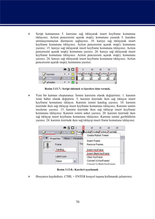    Script katmanının 5. karesine sağ tıklayarak insert keyframe komutuna
    tıklayınız. Action penceresini açarak stop(); komutunu yazarak 5. kareden
    animasyonunuzun durmasını sağlayınız. 10. kareye sağ tıklayarak insert
    keyframe komutuna tıklayınız. Action penceresini açarak stop(); komutunu
    yazınız. 15. kareye sağ tıklayarak insert keyframe komutuna tıklayınız. Action
    penceresini açarak stop(); komutunu yazınız. 20. kareye sağ tıklayarak insert
    keyframe komutuna tıklayınız. Action penceresini açarak stop(); komutunu
    yazınız. 24. kareye sağ tıklayarak insert keyframe komutuna tıklayınız. Action
    penceresini açarak stop(); komutunu yazınız.




           Resim 3.13.7.: Script eklemek ve karelere isim vermek.

   Yeni bir katman oluşturunuz. İsmini kareisim olarak değiştiriniz. 1. karenin
    isimi haber olarak değiştirin. 5. karenin üzerinde iken sağ tıklayın insert
    keyframe komutunu tıklayın. Karenin ismini katalog yazınız. 10. karenin
    üzerinde iken sağ tıklayıp insert keyframe komutunu tıklayınız. Karenin ismini
    inceleme yazınız. 15. karenin üzerinde iken sağ tıklayıp insert keyframe
    komutunu tıklayınız. Karenin ismini anket yazınız. 20. karenin üzerinde iken
    sağ tıklayıp insert keyframe komutunu tıklayınız. Karenin ismini geribildirim
    yazınız. 24. karenin üzerinde iken sağ tıklayıp insert frame komutunu tıklayınız.




                     Resim 3.13.8.: Kareleri ayarlamak

   Dosyanızı kaydediniz. CTRL + ENTER kısayol tuşunu kullanarak çalıştırınız.




                                    70
 