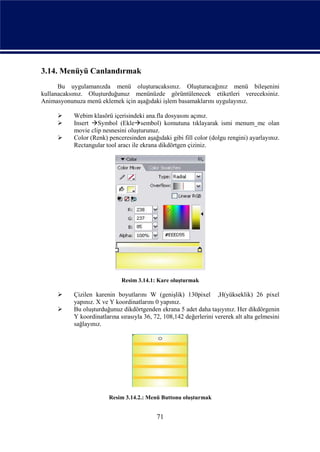 3.14. Menüyü Canlandırmak
      Bu uygulamanızda menü oluşturacaksınız. Oluşturacağınız menü bileşenini
kullanacaksınız. Oluşturduğunuz menünüzde görüntülenecek etiketleri vereceksiniz.
Animasyonunuza menü eklemek için aşağıdaki işlem basamaklarını uygulayınız.

          Webim klasörü içerisindeki ana.fla dosyasını açınız.
          Insert Symbol (Eklesembol) komutuna tıklayarak ismi menum_mc olan
           movie clip nesnesini oluşturunuz.
          Color (Renk) penceresinden aşağıdaki gibi fill color (dolgu rengini) ayarlayınız.
           Rectangular tool aracı ile ekrana dikdörtgen çiziniz.




                             Resim 3.14.1: Kare oluşturmak

          Çizilen karenin boyutlarını W (genişlik) 130pixel ,H(yükseklik) 26 pixel
           yapınız. X ve Y koordinatlarını 0 yapınız.
          Bu oluşturduğunuz dikdörtgenden ekrana 5 adet daha taşıyınız. Her dikdörgenin
           Y koordinatlarına sırasıyla 36, 72, 108,142 değerlerini vererek alt alta gelmesini
           sağlayınız.




                        Resim 3.14.2.: Menü Buttonu oluşturmak


                                            71
 