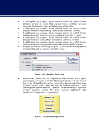    1. dikdörtgene sağ tıklayınız. Açılan menüden convert to symbol (Sembol
    dönüştür) komutu ile ismini haber vererek button sembolüne çeviriniz.
    Library’de (kütüphanede) haber adında butonunuz görünecektir.
   2. dikdörtgene sağ tıklayınız. Açılan menüden convert to symbol (Sembol
    dönüştür) komutu ile ismini katalog vererek button sembolüne çeviriniz.
   3. dikdörtgene sağ tıklayınız. Açılan menüden convert to symbol (Sembol
    dönüştür) komutu ile ismini inceleme vererek button sembolüne çeviriniz.
   4. dikdörtgene sağ tıklayınız. Açılan menüden convert to symbol (Sembol
    dönüştür) komutu ile ismini anketr vererek button sembolüne çeviriniz.
   5. dikdörtgene sağ tıklayınız. Açılan menüden convert to symbol (Sembol
    dönüştür) komutu ile ismini geribildirim vererek button sembolüne çeviriniz.
   Sırasıyla her butonun üzerine sağ tıklayınız. Açılan menüden Linkage (Zincir)
    komutunu tıklayarak her butonun ismini link veriniz.




                   Resim 3.14.3.: Butonlara link vermek

   Selection tool (Seçme aracı) ile kütüphaneden haber butonuna çift tıklayarak
    içerisine giriniz. Up karesi seçili iken dikdörtgenin ortasına Text Tool aracı ile
    font boyutu 12 olan Haberler yazısını yazınız. Over karesine sağ tıklayıp insert
    keyframe komutu veriniz. Text tool aracı ile haberler yazdığınız yazının
    içerisine girerek yazının boyutunu 14 yapınız. Down karesine sağ tıklayıp insert
    keyframe komutunu veriniz. Bu işlemi isimlerini değiştirerek diğer
    butonlarınıza (katalog,anket vs.) uygulayınız.




                   Resim 3.14.4.: Menü ekran görüntüsü




                                     72
 