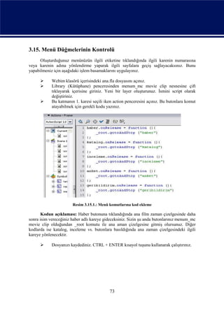 3.15. Menü Düğmelerinin Kontrolü
      Oluşturduğunuz menünüzün ilgili etiketine tıklandığında ilgili karenin numarasına
veya karenin adına yönlendirme yaparak ilgili sayfalara geçiş sağlayacaksınız. Bunu
yapabilmeniz için aşağıdaki işlem basamaklarını uygulayınız.

           Webim klasörü içerisindeki ana.fla dosyasını açınız.
           Library (Kütüphane) penceresinden menum_mc movie clip nesnesine çift
            tıklayarak içerisine giriniz. Yeni bir layer oluşturunuz. İsmini script olarak
            değiştiriniz.
           Bu katmanın 1. karesi seçili iken action penceresini açınız. Bu butonlara komut
            atayabilmek için gerekli kodu yazınız.




                       Resim 3.15.1.: Menü komutlarına kod ekleme

       Kodun açıklaması: Haber butonuna tıklandığında ana film zaman çizelgesinde daha
sonra isim vereceğiniz haber adlı kareye gideceksiniz. Sizin şu anda butonlarınız menum_mc
movie clip olduğundan _root komutu ile ana aman çizelgesine gitmiş olursunuz. Diğer
kodlarda ise katalog, inceleme vs. butonlara basıldığında ana zaman çizelgesindeki ilgili
kareye yönlenecektir.

           Dosyanızı kaydediniz. CTRL + ENTER kısayol tuşunu kullanarak çalıştırınız.




                                           73
 