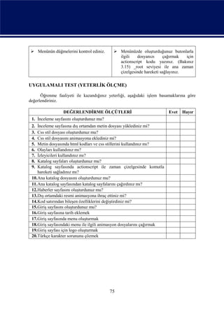  Menünün düğmelerini kontrol ediniz.       Menünüzde oluşturduğunuz butonlarla
                                             ilgili   dosyanızı     çağırmak   için
                                             actionscript kodu yazınız. (Bakınız
                                             3.15) _root seviyesi ile ana zaman
                                             çizelgesinde hareketi sağlayınız.

UYGULAMALI TEST (YETERLİK ÖLÇME)

      Öğrenme faaliyeti ile kazandığınız yeterliği, aşağıdaki işlem basamaklarına göre
değerlendiriniz.

                 DEĞERLENDİRME ÖLÇÜTLERİ                                Evet   Hayır
 1. İnceleme sayfasını oluşturdunuz mu?
 2. İnceleme sayfasına dış ortamdan metin dosyası yüklediniz mi?
 3. Css stil dosyası oluşturdunuz mu?
 4. Css stil dosyasını animasyona eklediniz mi?
 5. Metin dosyasında html kodları ve css stillerini kullandınız mı?
 6. Olayları kullandınız mı?
 7. İzleyicileri kullandınız mı?
 8. Katalog sayfaları oluşturdunuz mu?
 9. Katalog sayfasında actionscript ile zaman çizelgesinde komutla
    hareketi sağladınız mı?
 10.Ana katalog dosyasını oluşturdunuz mu?
 11.Ana katalog sayfasından katalog sayfalarını çağırdınız mı?
 12.Haberler sayfasını oluşturdunuz mu?
 13.Dış ortamdaki resmi animasyona ihraç ettiniz mi?
 14.Kod satırından bileşen özelliklerini değiştirdiniz mi?
 15.Giriş sayfasını oluşturdunuz mu?
 16.Giriş sayfasına tarih eklemek
 17.Giriş sayfasında menu oluşturmak
 18.Giriş sayfasındaki menu ile ilgili animasyon dosyalarını çağırmak
 19.Giriş sayfası için logo oluşturmak
 20.Türkçe karakter sorununu çözmek




                                          75
 