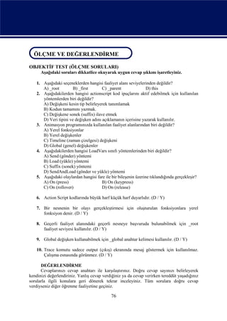 ÖLÇME VE DEĞERLENDİRME
ÖLÇME VE DEĞERLENDİRME
OBJEKTİF TEST (ÖLÇME SORULARI)
      Aşağıdaki soruları dikkatlice okuyarak uygun cevap şıkkını işaretleyiniz.

    1. Aşağıdaki seçeneklerden hangisi faaliyet alanı seviyelerinden değildir?
       A) _root         B) _first       C) _parent               D) this
    2. Aşağıdakilerden hangisi actionscript kod ipuçlarını aktif edebilmek için kullanılan
       yöntemlerden biri değildir?
       A) Değişkeni kesin tip belirleyerek tanımlamak
       B) Kodun tamamını yazmak.
       C) Değişkene sonek (suffix) ilave etmek
       D) Veri tipini ve değişken adını açıklamanın içerisine yazarak kullanılır.
    3. Animasyon programınızda kullanılan faaliyet alanlarından biri değildir?
       A) Yerel fonksiyonlar
       B) Yerel değişkenler
       C) Timeline (zaman çizelgesi) değişkeni
       D) Global (genel) değişkenler
    4. Aşağıdakilerden hangisi LoadVars sınıfı yöntemlerinden biri değildir?
       A) Send (gönder) yöntemi
       B) Load (yükle) yöntemi
       C) Suffix (sonek) yöntemi
       D) SendAndLoad (gönder ve yükle) yöntemi
    5. Aşağıdaki olaylardan hangisi fare ile bir bileşenin üzerine tıklandığında gerçekleşir?
       A) On (press)                    B) On (keypress)
       C) On (rollover)                 D) On (release)

    6. Action Script kodlarında büyük harf küçük harf duyarlıdır. (D / Y)

    7. Bir nesnenin bir olayı gerçekleştirmesi için oluşturulan fonksiyonlara yerel
       fonksiyon denir. (D / Y)

    8. Geçerli faaliyet alanındaki geçerli nesneye başvuruda bulunabilmek için _root
       faaliyet seviyesi kullanılır. (D / Y)

    9. Global değişken kullanabilmek için _global anahtar kelimesi kullanılır. (D / Y)

    10. Trace komutu sadece output (çıkış) ekranında mesaj göstermek için kullanılmaz.
        Çalışma esnasında görünmez. (D / Y)

      DEĞERLENDİRME
      Cevaplarınızı cevap anahtarı ile karşılaştırınız. Doğru cevap sayınızı belirleyerek
kendinizi değerlendiriniz. Yanlış cevap verdiğiniz ya da cevap verirken tereddüt yaşadığınız
sorularla ilgili konulara geri dönerek tekrar inceleyiniz. Tüm sorulara doğru cevap
verdiyseniz diğer öğrenme faaliyetine geçiniz.

                                             76
 
