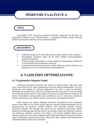 ÖĞRENME FAALİYETİ–4

                  ÖĞRENME FAALİYETİ - 4
      AMAÇ


      Hazırladığınız SWF dosyalarının optimize edilmesini sağlayacak, bu dosyaları ana
uygulamada kullanmak üzere birleştirebilecek ve uygulamaya ilerleme çubuğu ekleyerek
yüklenecek dosyaların yüklenme hızını gösterebileceksiniz.



     ARAŞTIRMA

           Animasyon programı ile oluşturulan dosyalar neden optimize edilir, araştırınız.
           Hazırladığınız dosyaların neden tek bir dosya hâlinde oluşturulmadığının
            nedenlerini araştırınız.
           İlerleme çubuğu (progressbar) ve loader (yükleyici) bileşenlerinin özelliklerini
            ve bu bileşenlere benzer bileşenleri araştırınız.
           Araştırmalarınızda internet animasyon siteleri, bilgisayar yazılım firmaları veya
            bilgisayar kursu veren dershanelerden faydalanabilirsiniz.



           4. YAZILIMIN OPTİMİZASYONU
4.1. Uygulamaları Organize Etmek
      Animasyon dosyalarının boyutları web siteleri için büyük olabilir. Eğer çok sayıda
resim, movie klip veya bir video oynatacaksanız bu boyut daha da fazlalaşacaktır. Şu an ev
kullanıcıları adsl bağlantı ile internete bağlandıkları için belki o kadar bu dosyaların
büyüklüğü önemsenmeyebilir. Fakat iyi bir animasyonun çok kısa sürede ve hızlı bir şekilde
web ortamında açılması gerekir. Çoğu kullanıcı bir animasyon yüklenmesinde sıkılmıştır. Bu
yüzden hazırladığınız animasyonların hızlı açılabilmesi için bu animasyon dosyalarının
optimize yapılması gerekir. Böylece kullanıcı web sitenizde sıkılmadan gezinebilir.

      Farklı amaçlar için yapmış olduğunuz animasyon dosyalarının tek bir animasyon
dosyası olarak değil de, her birinin içeriğe özgü ayrı parçalar hâlinde hazırlanması bile bu
optimizasyonun bir parçasıdır. Örneğin kullanıcı sizin sitenizdeki haberler sayfasını
incelemek isteyebilir. Bu durumda eğer siteniz tek bir animasyon dosyasından ibaretse
kullanıcının kullanmayacağı inceleme sayfası veya katalog sayfasını da yükleyerek, gereksiz
yere kullanıcıyı bekletmiş olursunuz. Bu yöntem iyi bir yöntem değildir. Bunun yerine
animasyon dosyasını sizin yapmış olduğunuz gibi içeriğe özgü olarak hazırlarsanız kullanıcı
sadece kullanacağı animasyon dosyalarını yükleyerek, diğer sayfaları kendi bilgisayarına
yüklemeden bakması daha iyi bir yöntemdir.
                                            77
 