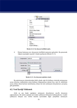 Resim 4.1.2: Ses dosyası özellikleri giriş

           Ekrana buttonses.wav dosyasının özellikleri penceresi gelecektir. Bu pencerede
            Adpcm seçeneğini seçerek 2 olarak ayarlayınız (Resim 4.1.3).




                         Resim 4.1.3.: Ses dosyasını optimize etmek

       Bu optimizasyon yöntemlerinden farklı olarak, eğer bir kullanıcı sitenizde animasyonu
yavaş izliyorsa, muhtemelen sorun kullanıcı bilgisayarının işlemci hızı, ram vb. etkilerinin
yavaş olması ekran kartının tanıtılmamış olması da sizin animasyon dosyalarınızı yavaşmış
gibi görüntüler.

4.2. Yeni İçeriği Yüklemek
      Artık şu ana kadar yaptığınız animasyon dosyalarınızı ana.fla dosyanıza
çağıracaksınız. Bu işlemi yapmak için loader (yükleyici) bileşenini kullanacaksınız. Loader
(yükleyici) bileşeni size webim klasörü içerisindeki diğer çalışabilen animasyon
                                              79
 