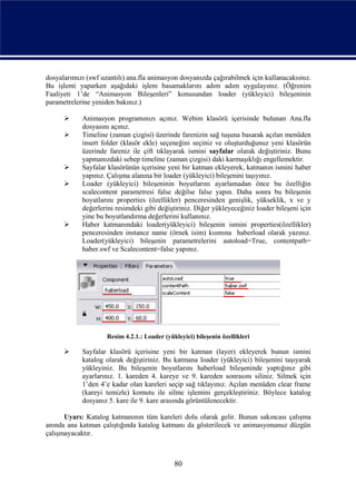 dosyalarımızı (swf uzantılı) ana.fla animasyon dosyanızda çağırabilmek için kullanacaksınız.
Bu işlemi yaparken aşağıdaki işlem basamaklarını adım adım uygulayınız. (Öğrenim
Faaliyeti 1’de “Animasyon Bileşenleri” konusundan loader (yükleyici) bileşeninin
parametrelerine yeniden bakınız.)

           Animasyon programınızı açınız. Webim klasörü içerisinde bulunan Ana.fla
            dosyasını açınız.
           Timeline (zaman çizgisi) üzerinde farenizin sağ tuşuna basarak açılan menüden
            insert folder (klasör ekle) seçeneğini seçiniz ve oluşturduğunuz yeni klasörün
            üzerinde fareniz ile çift tıklayarak ismini sayfalar olarak değiştiriniz. Bunu
            yapmanızdaki sebep timeline (zaman çizgisi) daki karmaşıklığı engellemektir.
           Sayfalar klasörünün içerisine yeni bir katman ekleyerek, katmanın ismini haber
            yapınız. Çalışma alanına bir loader (yükleyici) bileşenini taşıyınız.
           Loader (yükleyici) bileşeninin boyutlarını ayarlamadan önce bu özelliğin
            scalecontent parametresi false değilse false yapın. Daha sonra bu bileşenin
            boyutlarını properties (özellikler) penceresinden genişlik, yükseklik, x ve y
            değerlerini resimdeki gibi değiştiriniz. Diğer yükleyeceğiniz loader bileşeni için
            yine bu boyutlandırma değerlerini kullanınız.
           Haber katmanındaki loader(yükleyici) bileşenin ismini properties(özellikler)
            penceresinden instance name (örnek isim) kısmına haberload olarak yazınız.
            Loader(yükleyici) bileşenin parametrelerini autoload=True, contentpath=
            haber.swf ve Scalecontent=false yapınız.




                     Resim 4.2.1.: Loader (yükleyici) bileşenin özellikleri

           Sayfalar klasörü içerisine yeni bir katman (layer) ekleyerek bunun ismini
            katalog olarak değiştiriniz. Bu katmana loader (yükleyici) bileşenini taşıyarak
            yükleyiniz. Bu bileşenin boyutlarını haberload bileşeninde yaptığınız gibi
            ayarlarınız. 1. kareden 4. kareye ve 9. kareden sonrasını siliniz. Silmek için
            1’den 4’e kadar olan kareleri seçip sağ tıklayınız. Açılan menüden clear frame
            (kareyi temizle) komutu ile silme işlemini gerçekleştiriniz. Böylece katalog
            dosyanız 5. kare ile 9. kare arasında görüntülenecektir.

      Uyarı: Katalog katmanının tüm kareleri dolu olarak gelir. Bunun sakıncası çalışma
anında ana katman çalıştığında katalog katmanı da gösterilecek ve animasyonunuz düzgün
çalışmayacaktır.



                                              80
 