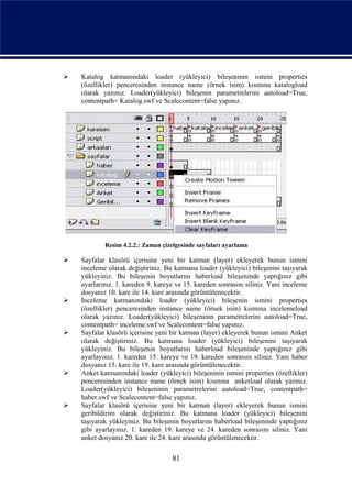    Katalog katmanındaki loader (yükleyici) bileşeninin ismini properties
    (özellikler) penceresinden instance name (örnek isim) kısmına katalogload
    olarak yazınız. Loader(yükleyici) bileşenin parametrelerini autoload=True,
    contentpath= Katalog.swf ve Scalecontent=false yapınız.




            Resim 4.2.2.: Zaman çizelgesinde sayfaları ayarlama

   Sayfalar klasörü içerisine yeni bir katman (layer) ekleyerek bunun ismini
    inceleme olarak değiştiriniz. Bu katmana loader (yükleyici) bileşenini taşıyarak
    yükleyiniz. Bu bileşenin boyutlarını haberload bileşeninde yaptığınız gibi
    ayarlarınız. 1. kareden 9. kareye ve 15. kareden sonrasını siliniz. Yani inceleme
    dosyanız 10. kare ile 14. kare arasında görüntülenecektir.
   İnceleme katmanındaki loader (yükleyici) bileşenin ismini properties
    (özellikler) penceresinden instance name (örnek isim) kısmına incelemeload
    olarak yazınız. Loader(yükleyici) bileşeninin parametrelerini autoload=True,
    contentpath= inceleme.swf ve Scalecontent=false yapınız.
   Sayfalar klasörü içerisine yeni bir katman (layer) ekleyerek bunun ismini Anket
    olarak değiştiriniz. Bu katmana loader (yükleyici) bileşenini taşıyarak
    yükleyiniz. Bu bileşenin boyutlarını haberload bileşeninde yaptığınız gibi
    ayarlayınız. 1. kareden 15. kareye ve 19. kareden sonrasını siliniz. Yani haber
    dosyanız 15. kare ile 19. kare arasında görüntülenecektir.
   Anket katmanındaki loader (yükleyici) bileşeninin ismini properties (özellikler)
    penceresinden instance name (örnek isim) kısmına anketload olarak yazınız.
    Loader(yükleyici) bileşeninin parametrelerini autoload=True, contentpath=
    haber.swf ve Scalecontent=false yapınız.
   Sayfalar klasörü içerisine yeni bir katman (layer) ekleyerek bunun ismini
    geribildirim olarak değiştiriniz. Bu katmana loader (yükleyici) bileşenini
    taşıyarak yükleyiniz. Bu bileşenin boyutlarını haberload bileşeninde yaptığınız
    gibi ayarlayınız. 1. kareden 19. kareye ve 24. kareden sonrasını siliniz. Yani
    anket dosyanız 20. kare ile 24. kare arasında görüntülenecektir.

                                    81
 